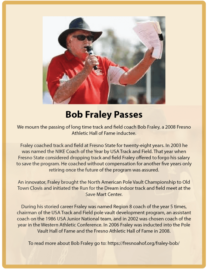 We mourn the passing of long time track and field coach Bob Fraley, a 2008 Fresno Athletic Hall of Fame inductee.
Fraley coached track and field at Fresno State for twenty-eight years. In 2003 he was named the NIKE Coach of the Year by USA Track and Field. That year when Fresno State considered dropping track and field Fraley offered to forgo his salary to save the program. He coached without compensation for another five years only retiring once the future of the program was assured.
An innovator, Fraley brought the North American Pole Vault Championship to Old Town Clovis and initiated the Run for the Dream indoor track and field meet at the Save Mart Center.
During his storied career Fraley was named Region 8 coach of the year 5 times, chairman of the USA Track and Field pole vault development program, an assistant coach on the 1986 USA Junior National team, and in 2002 was chosen coach of the year in the Western Athletic Conference. In 2006 Fraley was inducted into the Pole Vault Hall of Fame and the Fresno Athletic Hall of Fame in 2008.
To read more about Bob Fraley go to: https://fresnoahof.org/fraley-bob/